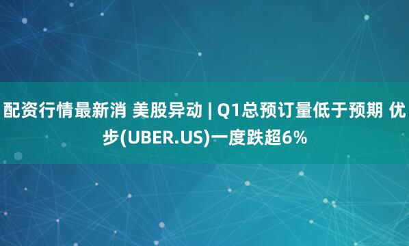 配资行情最新消 美股异动 | Q1总预订量低于预期 优步(UBER.US)一度跌超6%