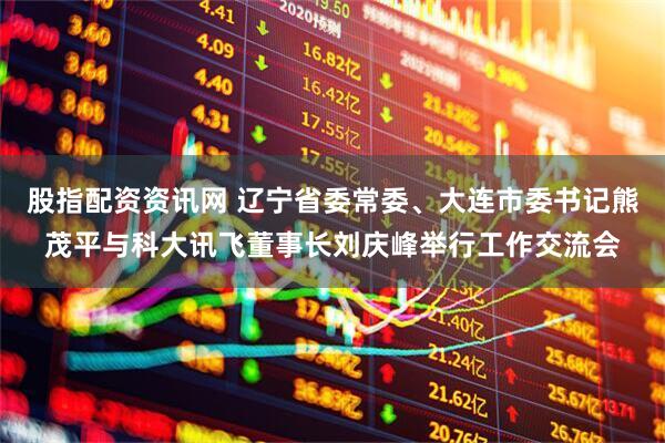 股指配资资讯网 辽宁省委常委、大连市委书记熊茂平与科大讯飞董事长刘庆峰举行工作交流会