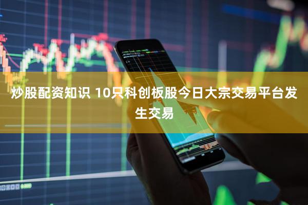 炒股配资知识 10只科创板股今日大宗交易平台发生交易