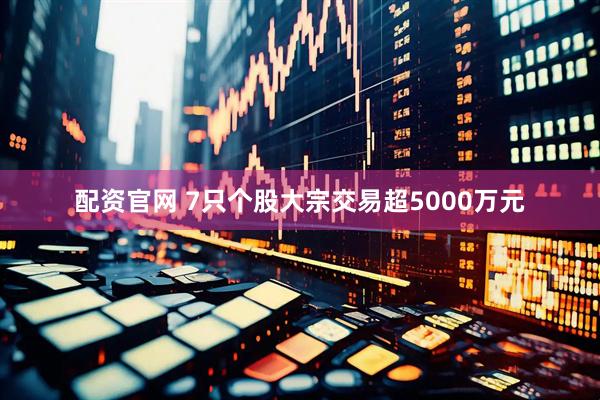 配资官网 7只个股大宗交易超5000万元