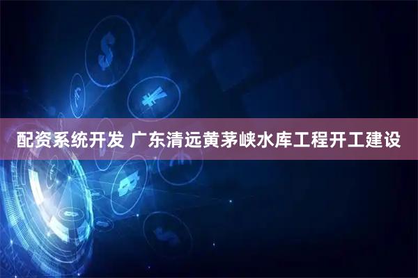 配资系统开发 广东清远黄茅峡水库工程开工建设