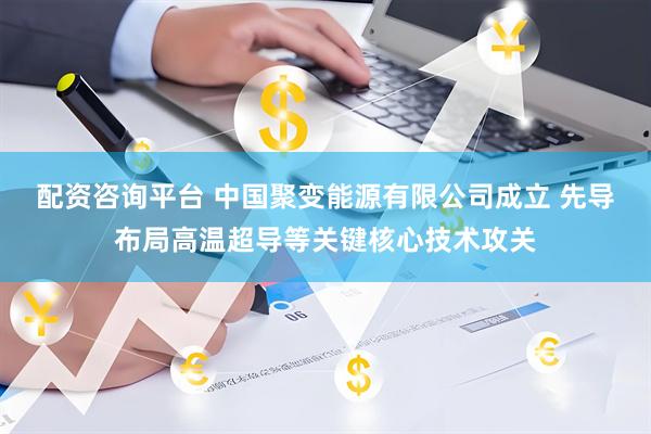 配资咨询平台 中国聚变能源有限公司成立 先导布局高温超导等关键核心技术攻关