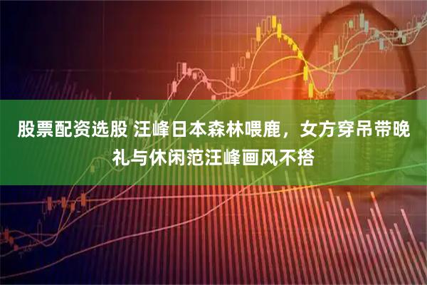 股票配资选股 汪峰日本森林喂鹿，女方穿吊带晚礼与休闲范汪峰画风不搭