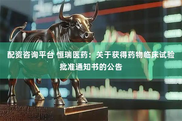 配资咨询平台 恒瑞医药：关于获得药物临床试验批准通知书的公告