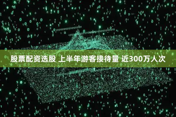 股票配资选股 上半年游客接待量 近300万人次