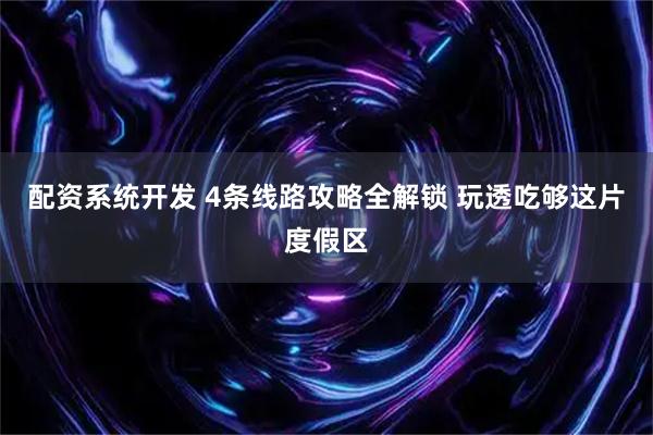 配资系统开发 4条线路攻略全解锁 玩透吃够这片度假区