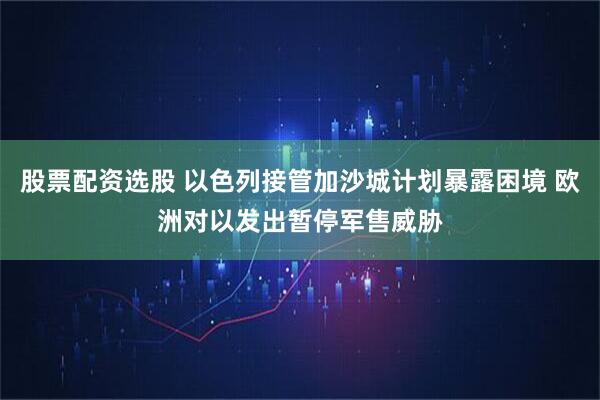 股票配资选股 以色列接管加沙城计划暴露困境 欧洲对以发出暂停军售威胁