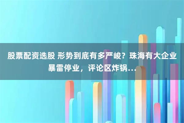 股票配资选股 形势到底有多严峻？珠海有大企业暴雷停业，评论区炸锅…