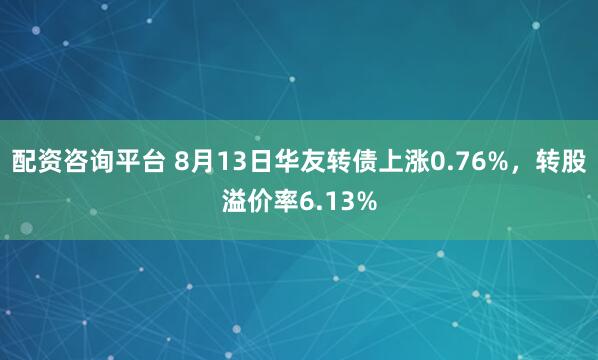 配资咨询平台 8月13日华友转债上涨0.76%，转股溢价率6.13%