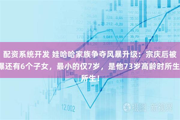 配资系统开发 娃哈哈家族争夺风暴升级：宗庆后被爆还有6个子女，最小的仅7岁，是他73岁高龄时所生！