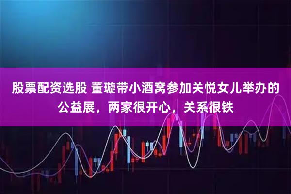 股票配资选股 董璇带小酒窝参加关悦女儿举办的公益展，两家很开心，关系很铁